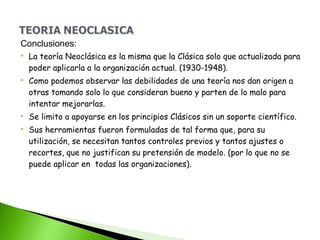 Conclusiones:
 La teoría Neoclásica es la misma que la Clásica solo que actualizada para
poder aplicarla a la organización actual. (1930-1948).
 Como podemos observar las debilidades de una teoría nos dan origen a
otras tomando solo lo que consideran bueno y parten de lo malo para
intentar mejorarlas.
 Se limito a apoyarse en los principios Clásicos sin un soporte científico.
 Sus herramientas fueron formuladas de tal forma que, para su
utilización, se necesitan tantos controles previos y tantos ajustes o
recortes, que no justifican su pretensión de modelo. (por lo que no se
puede aplicar en todas las organizaciones).
 