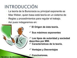 ◦ La teoría de la Burocracia su principal exponente es
◦ Max Weber, quien basa está teoría en un sistema de
◦ Reglas y procedimientos para regular el trabajo.
◦ Así pues indagaremos en:
 El Origen de ésta teoría.
 Sus máximos exponentes
 Los tipos de autoridad y sociedad
descritos por MW.
 Características de la teoría.
 Ventajas y Desventajas
 Conclusiones.
TEORIA BUROCRATICA
 