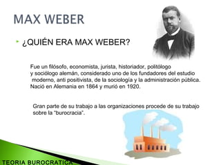  ¿QUIÉN ERA MAX WEBER?
Fue un filósofo, economista, jurista, historiador, politólogo
y sociólogo alemán, considerado uno de los fundadores del estudio
moderno, anti positivista, de la sociología y la administración pública.
Nació en Alemania en 1864 y murió en 1920.
Gran parte de su trabajo a las organizaciones procede de su trabajo
sobre la “burocracia”.
TEORIA BUROCRATICA
 