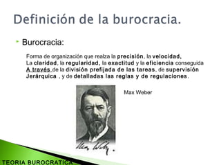  Burocracia:
Forma de organización que realza la precisión, la velocidad,
La claridad, la regularidad, la exactitud y la eficiencia conseguida
A través de la división prefijada de las tareas, de supervisión
Jerárquica , y de detalladas las reglas y de regulaciones.
Max Weber
TEORIA BUROCRATICA
 