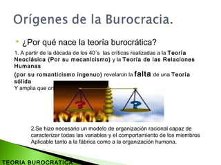  ¿Por qué nace la teoría burocrática?
1. A partir de la década de los 40´s las críticas realizadas a la Teoría
Neoclásica (Por su mecanicismo) y la Teoría de las Relaciones
Humanas
(por su romanticismo ingenuo) revelaron la falta de una Teoría
sólida
Y amplia que orientara el trabajo del administrador.
2.Se hizo necesario un modelo de organización racional capaz de
caracterizar todas las variables y el comportamiento de los miembros
Aplicable tanto a la fábrica como a la organización humana.
TEORIA BUROCRATICA
 