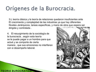 4. El resurgimiento de la sociología de
la burocracia , según esta teoría
se le puede pagar a un hombre para que
actué y se comporte de cierta
manera , que sus emociones no interfieran
con si desempeño laboral.
3.L teoría clásica y la teoría de relaciones quedaron insuficientes ante
El crecimiento y complejidad de las industrias ya que hay diferentes
Niveles Jerárquicos, tareas especificas, y mano de obra que espera ser
dirigida y controlada .
TEORIA BUROCRATICA
 