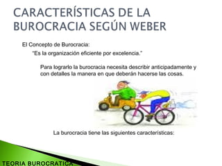 El Concepto de Burocracia:
“Es la organización eficiente por excelencia.”
Para lograrlo la burocracia necesita describir anticipadamente y
con detalles la manera en que deberán hacerse las cosas.
La burocracia tiene las siguientes características:
TEORIA BUROCRATICA
 