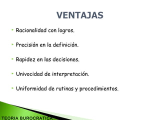  Racionalidad con logros.
 Precisión en la definición.
 Rapidez en las decisiones.
 Univocidad de interpretación.
 Uniformidad de rutinas y procedimientos.
TEORIA BUROCRATICA
 