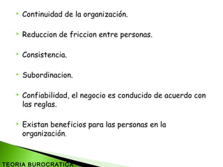  Continuidad de la organización.
 Reduccion de friccion entre personas.
 Consistencia.
 Subordinacion.
 Confiabilidad, el negocio es conducido de acuerdo con
las reglas.
 Existan beneficios para las personas en la
organización.
TEORIA BUROCRATICA
 