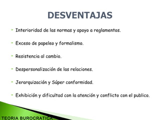  Interioridad de las normas y apoyo a reglamentos.
 Exceso de papeleo y formalismo.
 Resistencia al cambio.
 Despersonalización de las relaciones.
 Jerarquización y Súper conformidad.
 Exhibición y dificultad con la atención y conflicto con el publico.
TEORIA BUROCRATICA
 