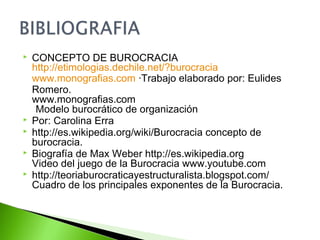  CONCEPTO DE BUROCRACIA
http://etimologias.dechile.net/?burocracia
www.monografias.com ·Trabajo elaborado por: Eulides
Romero.
www.monografias.com
Modelo burocrático de organización
 Por: Carolina Erra
 http://es.wikipedia.org/wiki/Burocracia concepto de
burocracia.
 Biografía de Max Weber http://es.wikipedia.org
Video del juego de la Burocracia www.youtube.com
 http://teoriaburocraticayestructuralista.blogspot.com/
Cuadro de los principales exponentes de la Burocracia.
 