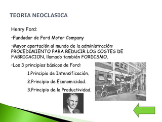 Henry Ford:
•Fundador de Ford Motor Company
•Mayor aportación al mundo de la administración:
PROCEDIMIENTO PARA REDUCIR LOS COSTES DE
FABRICACION, llamado también FORDISMO.
•Los 3 principios básicos de Ford:
1.Principio de Intensificación.
2.Principio de Economicidad.
3.Principio de la Productividad.
 