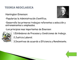 Harrington Emerson:
•Popularizo la Administración Científica.
•Desarrollo los primeros trabajos referentes a selección y
entrenamientos a empleados.
•Los principios mas importantes de Emerson:
1.Estándares de Procesos y Condiciones de trabajo.
2.Justicia Laboral.
3.Incentivos de acuerdo a Eficiencia y Rendimiento.
 