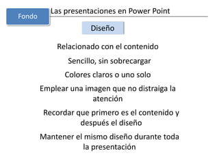 Las presentaciones en Power PointDiseñoRelacionado con el contenidoSencillo, sin sobrecargarColores claros o uno soloFondoEmplear una imagen que no distraiga la atenciónRecordar que primero es el contenido y después el diseñoMantener el mismo diseño durante toda la presentación