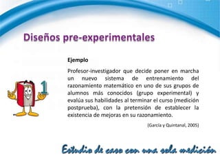 Diseños pre-experimentalesEste diseño no cumple con los requisitos de un "verdadero" experimento. No hay manipulación de la variable independiente.El diseño adolece de los requisitos para lograr el control experimental: tener varios grupos de comparación. No se puede establecer causalidad con certeza. No se controlan las fuentes de invalidación interna.1Estudio de caso con una sola medición 