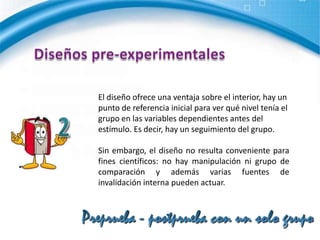 Diseños pre-experimentalesA un grupo se le aplica una prueba previa al estímulo o tratamiento experimental, después se le administra el tratamiento y finalmente se le aplica una prueba posterior al tratamiento.2G                 O1                    X                    O2Preprueba - postprueba con un solo grupo