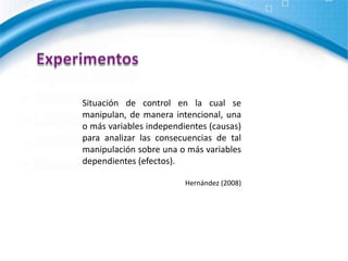 ExperimentosSituación de control en la cual se manipulan, de manera intencional, una o más variables independientes (causas) para analizar las consecuencias de tal manipulación sobre una o más variables dependientes (efectos).Hernández (2008)