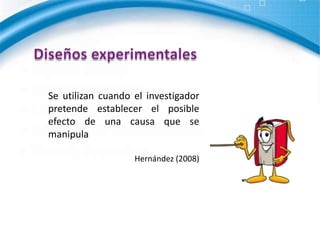 Diseños experimentales Se utilizan cuando el investigador pretende establecer el posible efecto de una causa que se manipulaHernández (2008)