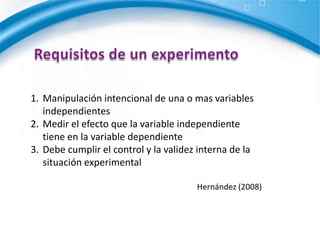 Requisitos de un experimentoManipulación intencional de una o mas variables independientesMedir el efecto que la variable independiente tiene en la variable dependienteDebe cumplir el control y la validez interna de la situación experimentalHernández (2008)