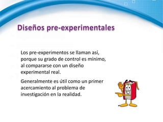 Diseños pre-experimentalesLos pre-experimentos se llaman así, porque su grado de control es mínimo, al compararse con un diseño experimental real.Generalmente es útil como un primer acercamiento al problema de investigación en la realidad. 