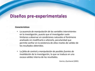 Diseños pre-experimentalesCaracterísticasLa ausencia de manipulación de las variables intervinientes en la investigación, puesto que el investigador suele limitarse a observar en condiciones naturales el fenómeno analizado sin modificarlo o alterarlo, peculiaridad que permite confiar en la existencia de altos niveles de validez de los resultados obtenidos.