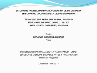 ESTUDIO DE FACTIBILIDAD PARA LA CREACION DE UN GIMNASIO
EN EL BARRIO COLOMBIA DE LA CIUDAD DE PALMIRA
FRANCIA ELENA ARBOLEDA SARRIA, 31.445.889
MELIDA DEL SOCORRO URIBE, 31.287.637
NEIDI YUVIETH GUERRERO, 31.431.469

Doctor
GERARDO AUGUSTO ALFONSO
Tutor

UNIVERSIDAD NACIONAL ABIERTA Y A DISTANCIA - UNAD
ESCUELA DE CIENCIAS SOCIALES ARTES Y HUMANIDADES
Diseño de Proyectos
Diciembre 13 de 2013

 