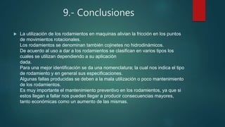 9.- Conclusiones
 La utilización de los rodamientos en maquinas alivian la fricción en los puntos
de movimientos rotacionales.
Los rodamientos se denominan también cojinetes no hidrodinámicos.
De acuerdo al uso a dar a los rodamientos se clasifican en varios tipos los
cuales se utilizan dependiendo a su aplicación
dada.
Para una mejor identificación se da una nomenclatura; la cual nos indica el tipo
de rodamiento y en general sus especificaciones.
Algunas fallas producidas se deben a la mala utilización o poco mantenimiento
de los rodamientos.
Es muy importante el mantenimiento preventivo en los rodamientos, ya que si
estos llegan a fallar nos pueden llegar a producir consecuencias mayores,
tanto económicas como un aumento de las mismas.
 