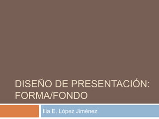 DISEÑO DE PRESENTACIÓN:
FORMA/FONDO
Ilia E. López Jiménez
 