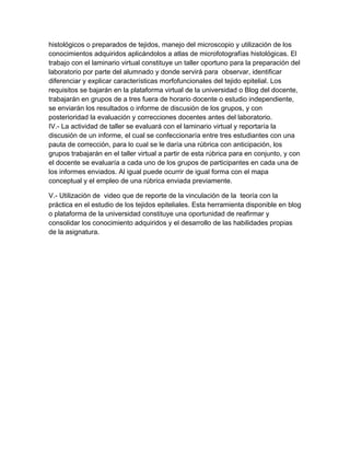 histológicos o preparados de tejidos, manejo del microscopio y utilización de los
conocimientos adquiridos aplicándolos a atlas de microfotografías histológicas. El
trabajo con el laminario virtual constituye un taller oportuno para la preparación del
laboratorio por parte del alumnado y donde servirá para observar, identificar
diferenciar y explicar características morfofuncionales del tejido epitelial. Los
requisitos se bajarán en la plataforma virtual de la universidad o Blog del docente,
trabajarán en grupos de a tres fuera de horario docente o estudio independiente,
se enviarán los resultados o informe de discusión de los grupos, y con
posterioridad la evaluación y correcciones docentes antes del laboratorio.
IV.- La actividad de taller se evaluará con el laminario virtual y reportaría la
discusión de un informe, el cual se confeccionaría entre tres estudiantes con una
pauta de corrección, para lo cual se le daría una rúbrica con anticipación, los
grupos trabajarán en el taller virtual a partir de esta rúbrica para en conjunto, y con
el docente se evaluaría a cada uno de los grupos de participantes en cada una de
los informes enviados. Al igual puede ocurrir de igual forma con el mapa
conceptual y el empleo de una rúbrica enviada previamente.

V.- Utilización de video que de reporte de la vinculación de la teoría con la
práctica en el estudio de los tejidos epiteliales. Esta herramienta disponible en blog
o plataforma de la universidad constituye una oportunidad de reafirmar y
consolidar los conocimiento adquiridos y el desarrollo de las habilidades propias
de la asignatura.
 