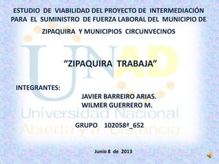 ESTUDIO DE VIABILIDAD DEL PROYECTO DE INTERMEDIACIÓN
PARA EL SUMINISTRO DE FUERZA LABORAL DEL MUNICIPIO DE
ZIPAQUIRA Y MUNICIPIOS CIRCUNVECINOS
INTEGRANTES:
JAVIER BARREIRO ARIAS.
WILMER GUERRERO M.
GRUPO 102058ª_652
“ZIPAQUIRA TRABAJA”
Junio 8 de 2013
 