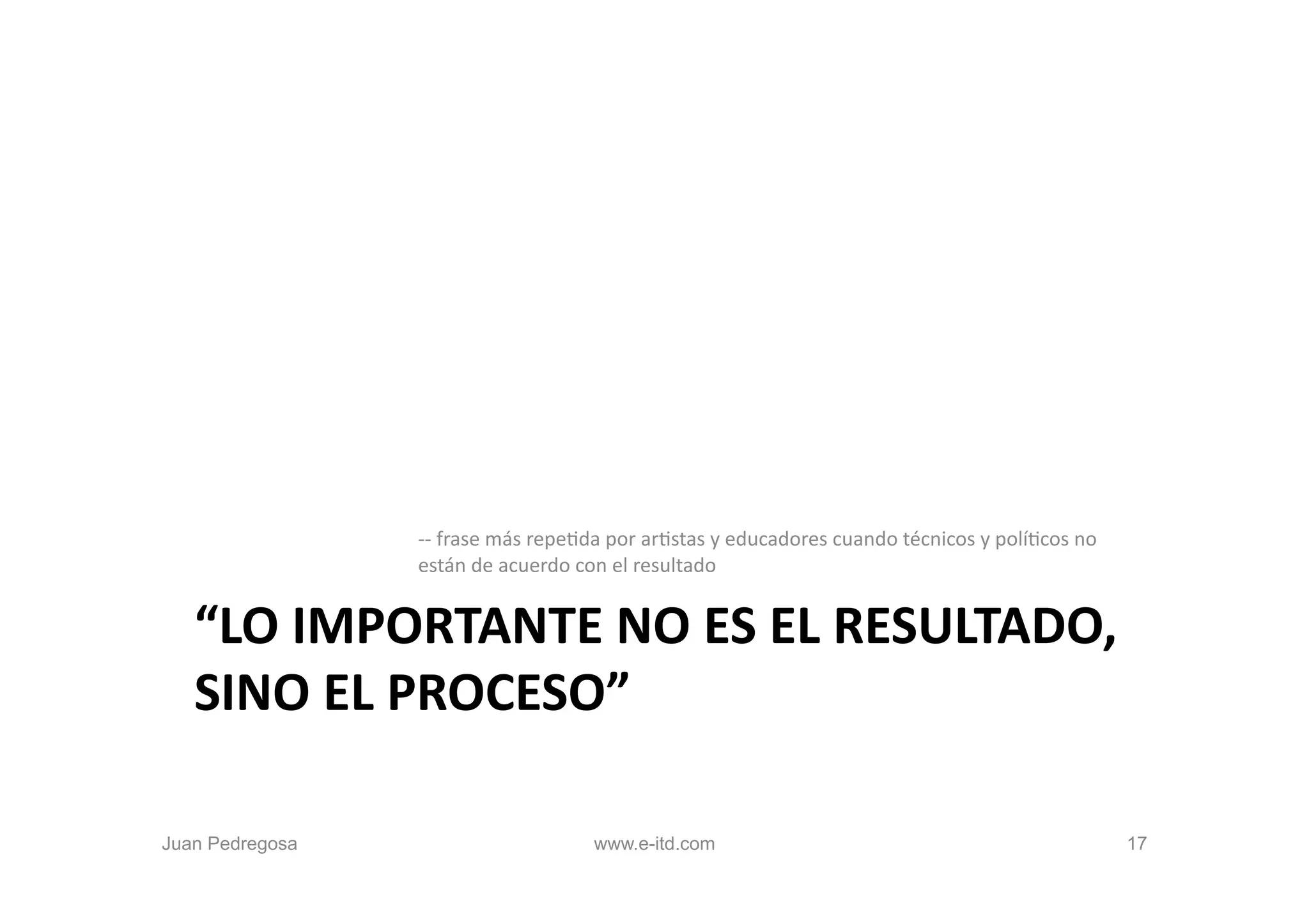 -­‐-­‐	
  frase	
  más	
  repeOda	
  por	
  arOstas	
  y	
  educadores	
  cuando	
  técnicos	
  y	
  políOcos	
  no	
  
                 están	
  de	
  acuerdo	
  con	
  el	
  resultado	
  


   “LO	
  IMPORTANTE	
  NO	
  ES	
  EL	
  RESULTADO,	
  
   SINO	
  EL	
  PROCESO”	
  

Juan Pedregosa                                 www.e-itd.com                                                                               17
 