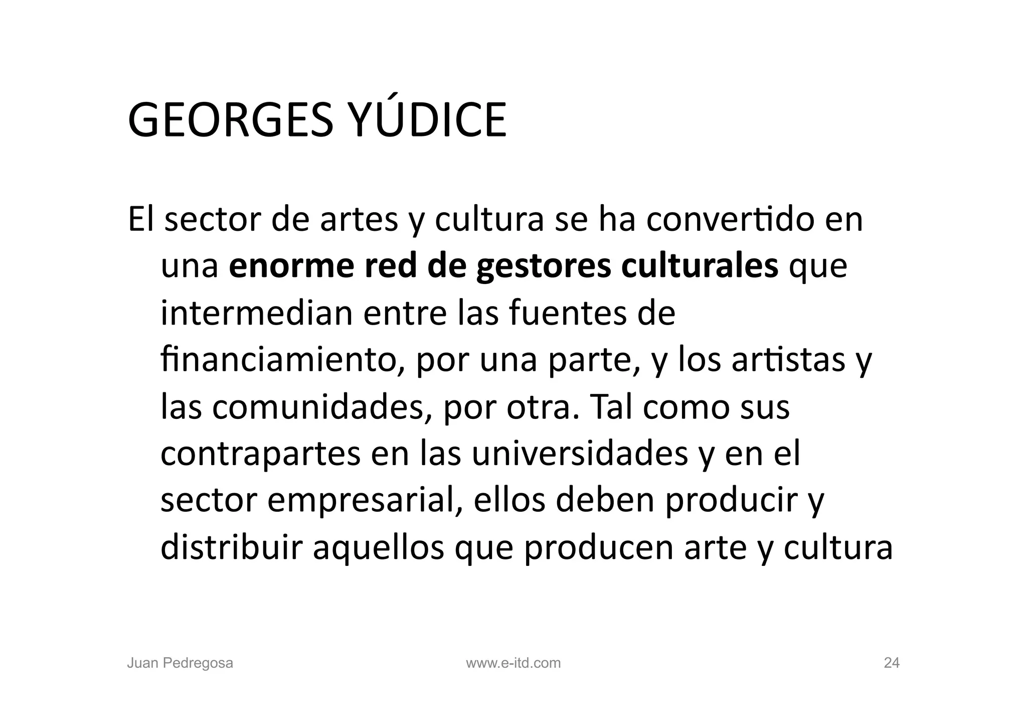 GEORGES	
  YÚDICE	
  
El	
  sector	
  de	
  artes	
  y	
  cultura	
  se	
  ha	
  converOdo	
  en	
  
    una	
  enorme	
  red	
  de	
  gestores	
  culturales	
  que	
  
    intermedian	
  entre	
  las	
  fuentes	
  de	
  
    ﬁnanciamiento,	
  por	
  una	
  parte,	
  y	
  los	
  arOstas	
  y	
  
    las	
  comunidades,	
  por	
  otra.	
  Tal	
  como	
  sus	
  
    contrapartes	
  en	
  las	
  universidades	
  y	
  en	
  el	
  
    sector	
  empresarial,	
  ellos	
  deben	
  producir	
  y	
  
    distribuir	
  aquellos	
  que	
  producen	
  arte	
  y	
  cultura	
  	
  

Juan Pedregosa                   www.e-itd.com                             24
 