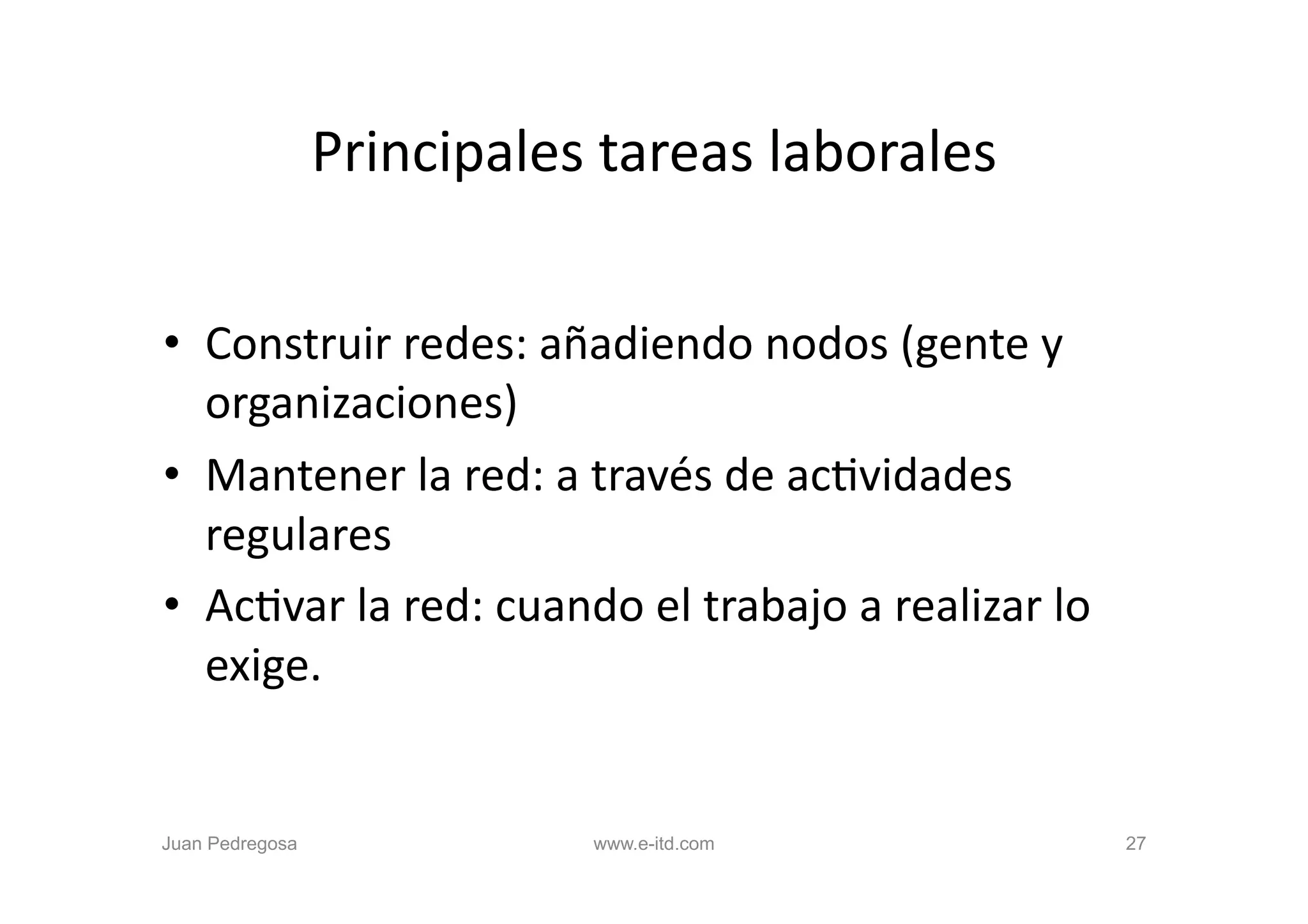 Principales	
  tareas	
  laborales	
  


•  Construir	
  redes:	
  añadiendo	
  nodos	
  (gente	
  y	
  
   organizaciones)	
  
•  Mantener	
  la	
  red:	
  a	
  través	
  de	
  acOvidades	
  
   regulares	
  
•  AcOvar	
  la	
  red:	
  cuando	
  el	
  trabajo	
  a	
  realizar	
  lo	
  
   exige.	
  


Juan Pedregosa                     www.e-itd.com                                27
 
