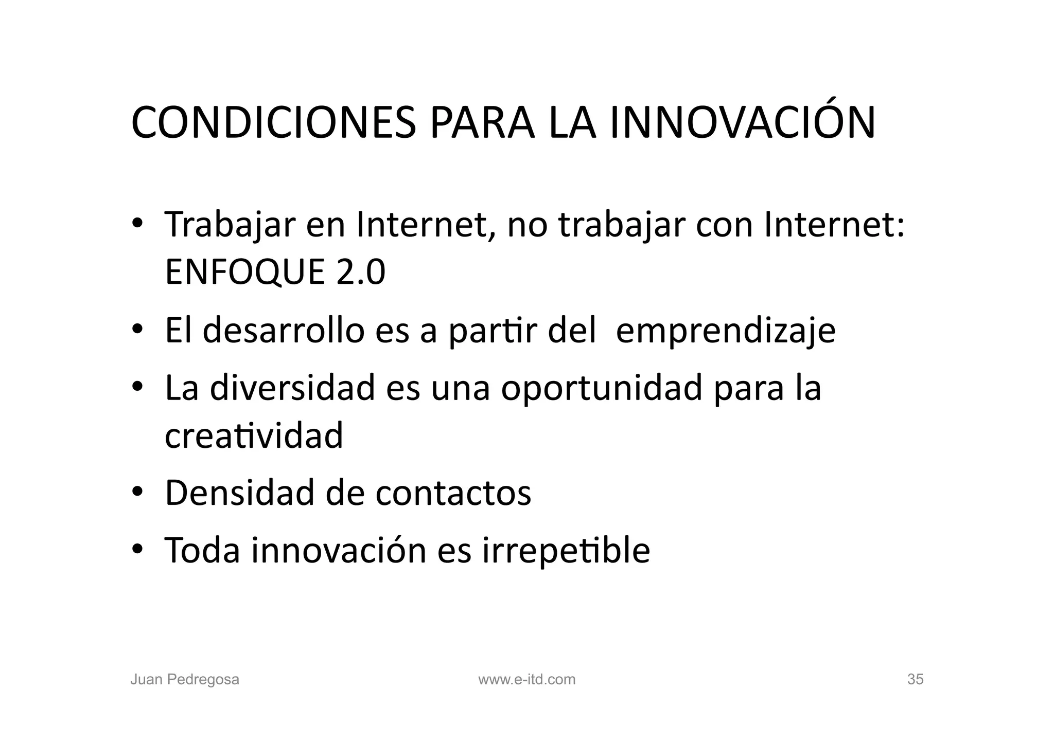 CONDICIONES	
  PARA	
  LA	
  INNOVACIÓN	
  
•  Trabajar	
  en	
  Internet,	
  no	
  trabajar	
  con	
  Internet:	
  
   ENFOQUE	
  2.0	
  
•  El	
  desarrollo	
  es	
  a	
  parOr	
  del	
  	
  emprendizaje	
  
•  La	
  diversidad	
  es	
  una	
  oportunidad	
  para	
  la	
  
   creaOvidad	
  
•  Densidad	
  de	
  contactos	
  
•  Toda	
  innovación	
  es	
  irrepeOble	
  


Juan Pedregosa                 www.e-itd.com                           35
 