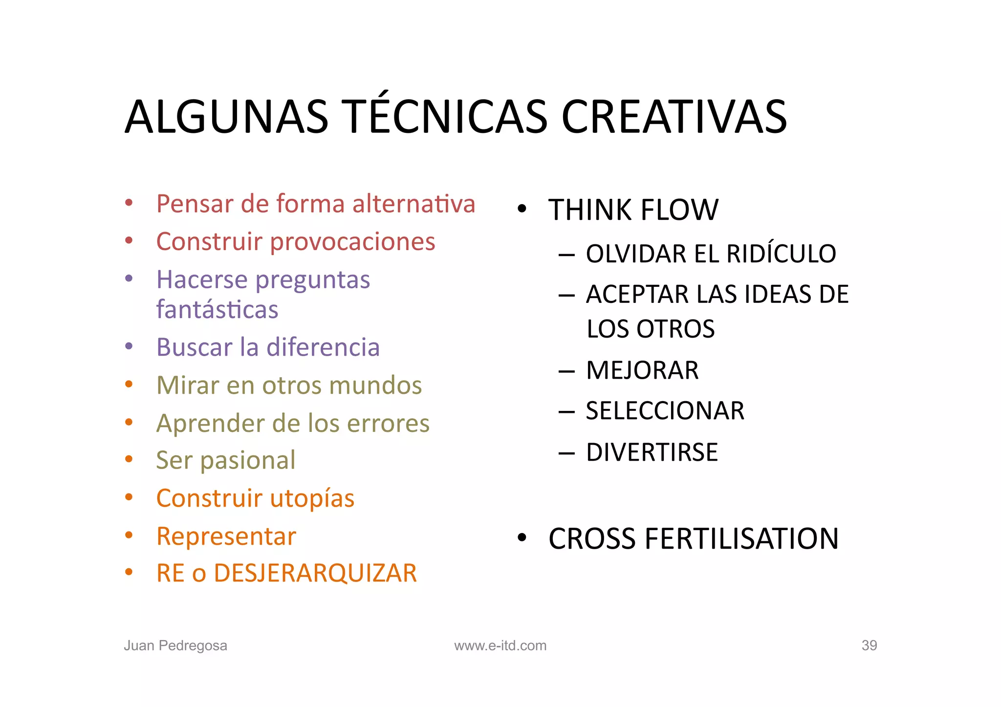 ALGUNAS	
  TÉCNICAS	
  CREATIVAS	
  
•  Pensar	
  de	
  forma	
  alternaOva	
      •  THINK	
  FLOW	
  
•  Construir	
  provocaciones	
                       –  OLVIDAR	
  EL	
  RIDÍCULO	
  
•  Hacerse	
  preguntas	
  
                                                      –  ACEPTAR	
  LAS	
  IDEAS	
  DE	
  
   fantásOcas	
  
                                                         LOS	
  OTROS	
  
•  Buscar	
  la	
  diferencia	
  
                                                      –  MEJORAR	
  
•  Mirar	
  en	
  otros	
  mundos	
  
•  Aprender	
  de	
  los	
  errores	
                 –  SELECCIONAR	
  
•  Ser	
  pasional	
                                  –  DIVERTIRSE	
  
•  Construir	
  utopías	
  
•  Representar	
                              •  CROSS	
  FERTILISATION	
  
•  RE	
  o	
  DESJERARQUIZAR	
  

Juan Pedregosa                        www.e-itd.com                                          39
 