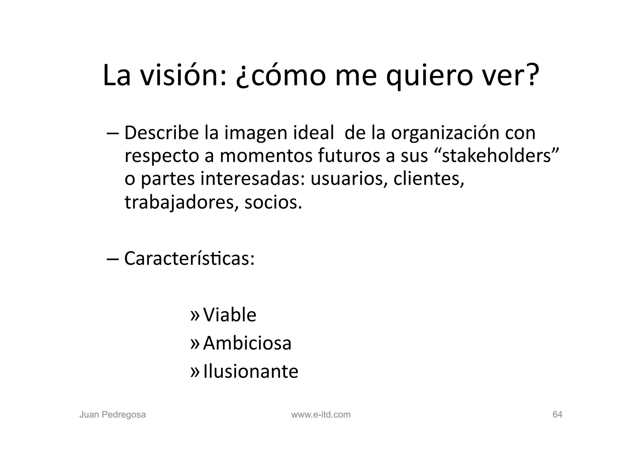 La	
  visión:	
  ¿cómo	
  me	
  quiero	
  ver?	
  
     –  Describe	
  la	
  imagen	
  ideal	
  	
  de	
  la	
  organización	
  con	
  
        respecto	
  a	
  momentos	
  futuros	
  a	
  sus	
  “stakeholders”	
  	
  
        o	
  partes	
  interesadas:	
  usuarios,	
  clientes,	
  
        trabajadores,	
  socios.	
  

     –  CaracterísOcas:	
  

                   » Viable	
  
                   » Ambiciosa	
  
                   » Ilusionante	
  
Juan Pedregosa                      www.e-itd.com                                64
 