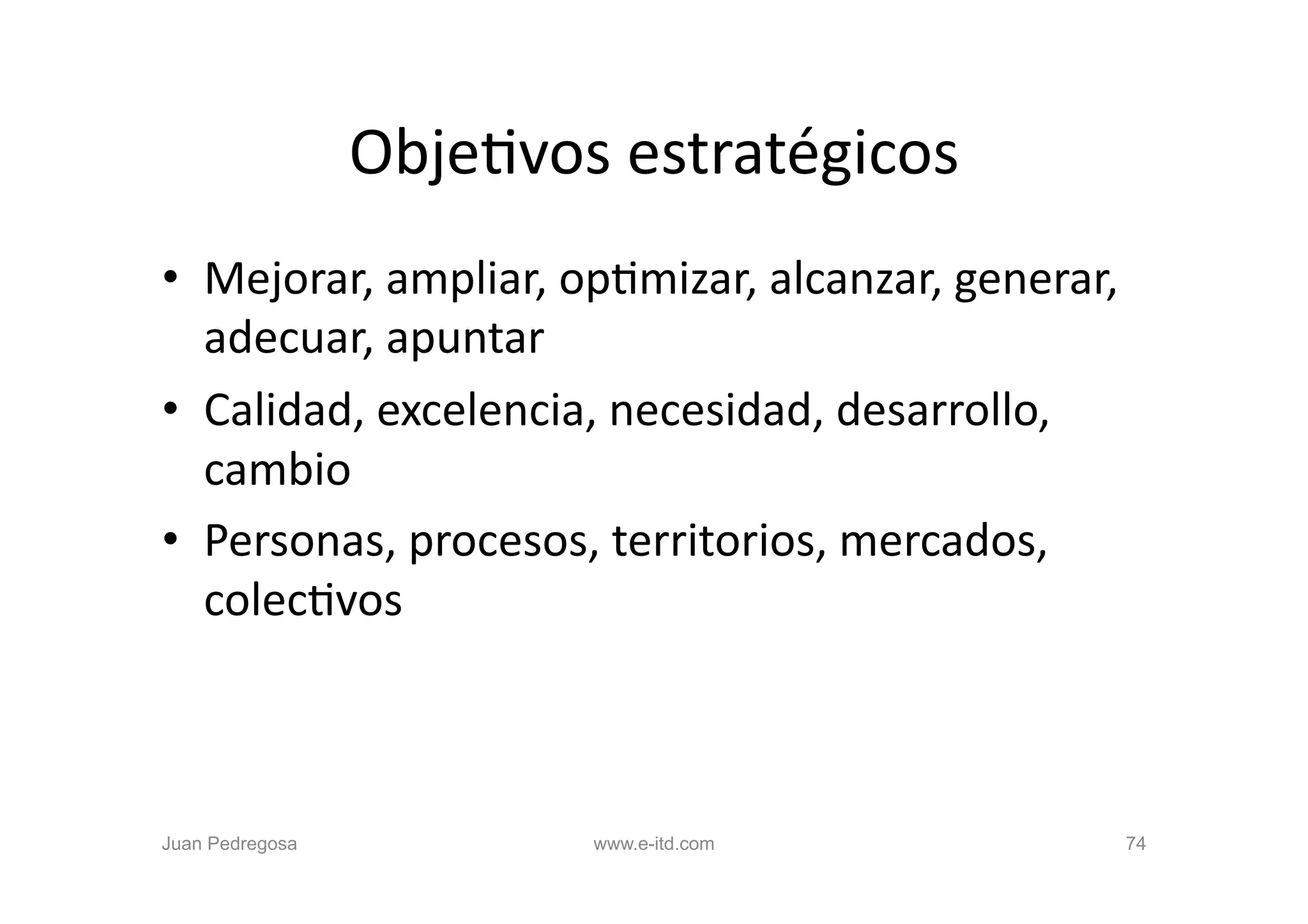 ObjeOvos	
  estratégicos
                                        	
  
•  Mejorar,	
  ampliar,	
  opOmizar,	
  alcanzar,	
  generar,	
  
   adecuar,	
  apuntar	
  
•  Calidad,	
  excelencia,	
  necesidad,	
  desarrollo,	
  
   cambio	
  
•  Personas,	
  procesos,	
  territorios,	
  mercados,	
  
   colecOvos	
  



Juan Pedregosa              www.e-itd.com                       74
 