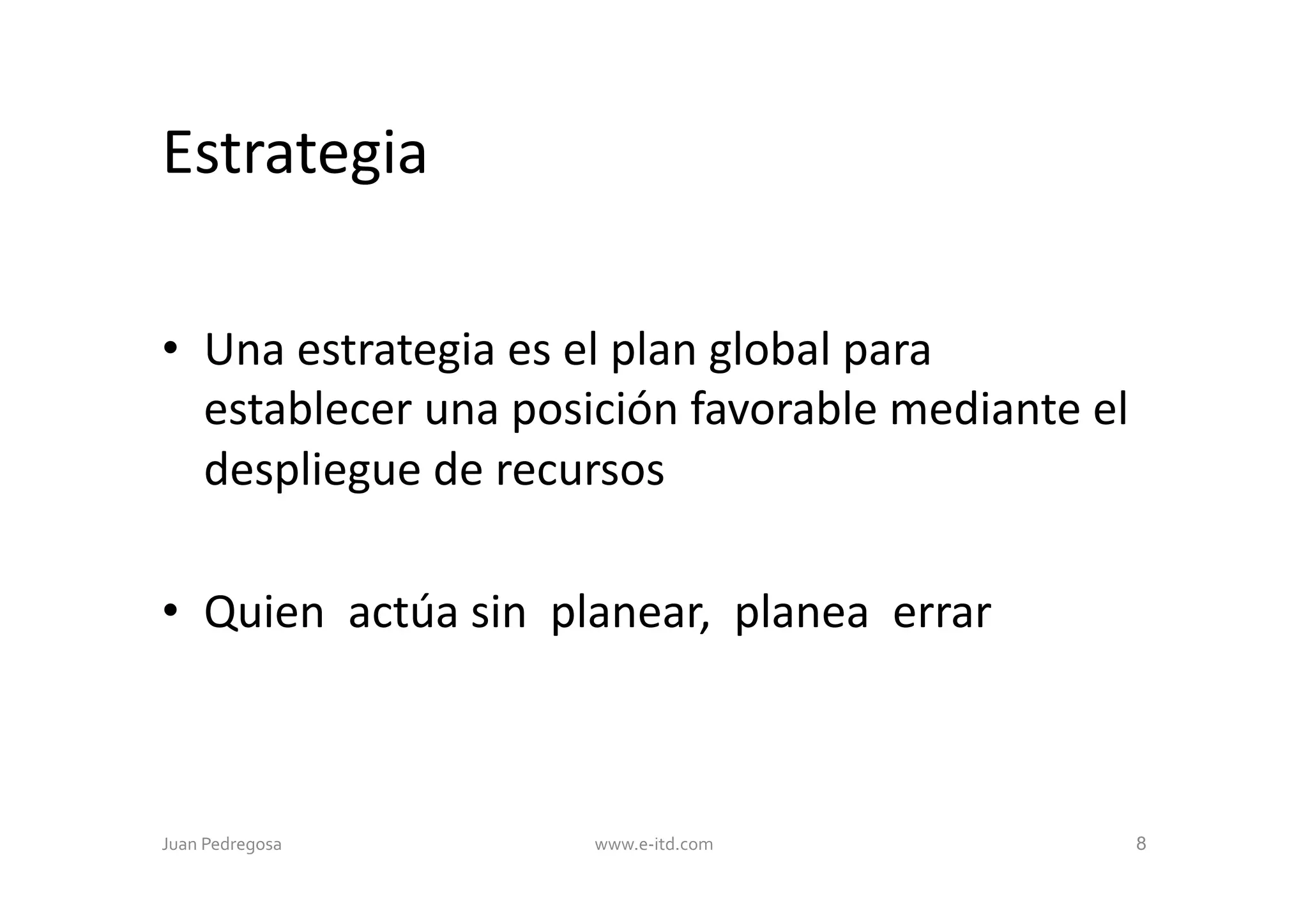 Estrategia	
  

•  Una	
  estrategia	
  es	
  el	
  plan	
  global	
  para	
  
   establecer	
  una	
  posición	
  favorable	
  mediante	
  el	
  
   despliegue	
  de	
  recursos	
  

•  Quien	
  	
  actúa	
  sin	
  	
  planear,	
  	
  planea	
  	
  errar	
  	
  



Juan	
  Pedregosa	
  	
  	
             www.e-­‐itd.com	
                         8
 