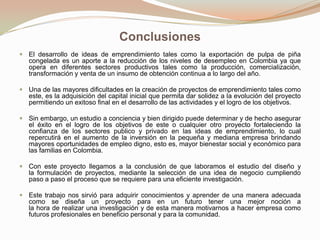Conclusiones
 El desarrollo de ideas de emprendimiento tales como la exportación de pulpa de piña

congelada es un aporte a la reducción de los niveles de desempleo en Colombia ya que
opera en diferentes sectores productivos tales como la producción, comercialización,
transformación y venta de un insumo de obtención continua a lo largo del año.
 Una de las mayores dificultades en la creación de proyectos de emprendimiento tales como

este, es la adquisición del capital inicial que permita dar solidez a la evolución del proyecto
permitiendo un exitoso final en el desarrollo de las actividades y el logro de los objetivos.
 Sin embargo, un estudio a conciencia y bien dirigido puede determinar y de hecho asegurar

el éxito en el logro de los objetivos de este o cualquier otro proyecto fortaleciendo la
confianza de los sectores publico y privado en las ideas de emprendimiento, lo cual
repercutirá en el aumento de la inversión en la pequeña y mediana empresa brindando
mayores oportunidades de empleo digno, esto es, mayor bienestar social y económico para
las familias en Colombia.
 Con este proyecto llegamos a la conclusión de que laboramos el estudio del diseño y
la formulación de proyectos, mediante la selección de una idea de negocio cumpliendo
paso a paso el proceso que se requiere para una eficiente investigación.
 Este trabajo nos sirvió para adquirir conocimientos y aprender de una manera adecuada

como se diseña un proyecto para en un futuro tener una mejor noción a
la hora de realizar una investigación y de esta manera motivarnos a hacer empresa como
futuros profesionales en beneficio personal y para la comunidad.

 