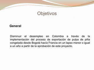 Objetivos
General
Disminuir el desempleo en Colombia a través de la
implementación del proceso de exportación de pulpa de piña
congelada desde Bogotá hacía Francia en un lapso menor o igual
a un año a partir de la aprobación de este proyecto.

 