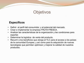 Objetivos
Específicos
• Definir el perfil del consumidor, y el potencial del mercado.
• Crear e implementar la empresa FRUTA FRESCA.
• Analizar las características de la organización y las condiciones para
exportar.
• Determinar la logística de venta del producto.
• Recurrir a los beneficios que otorga el TLC para el acceso a los países
de la comunidad Europea, y así como para la adquisición de nuevas
tecnologías que permitan optimizar y mejorar la calidad de nuestros
productos.

 