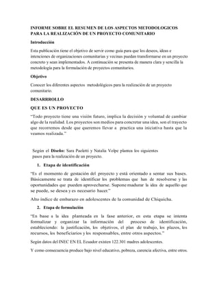 INFORME SOBRE EL RESUMEN DE LOS ASPECTOS METODOLOGICOS
PARA LA REALIZACIÓN DE UN PROYECTO COMUNITARIO
Introducción
Esta publicación tiene el objetivo de servir como guía para que los deseos, ideas e
intenciones de organizaciones comunitarias y vecinas puedan transformarse en un proyecto
concreto y sean implementados. A continuación se presenta de manera clara y sencilla la
metodología para la formulación de proyectos comunitarios.
Objetivo
Conocer los diferentes aspectos metodológicos para la realización de un proyecto
comunitario.
DESARRROLLO
QUE ES UN PROYECTO
“Todo proyecto tiene una visión futuro, implica la decisión y voluntad de cambiar
algo de la realidad. Los proyectos son medios para concretar una idea, son el trayecto
que recorremos desde que queremos llevar a practica una iniciativa hasta que la
veamos realizada.”
Según el Diseño: Sara Paoletti y Natalia Volpe plantea los siguientes
pasos para la realización de un proyecto.
1. Etapa de identificación
“Es el momento de gestación del proyecto y está orientado a sentar sus bases.
Básicamente se trata de identificar los problemas que han de resolverse y las
oportunidades que pueden aprovecharse. Supone madurar la idea de aquello que
se puede, se desea y es necesario hacer.”
Alto índice de embarazo en adolescentes de la comunidad de Chiquicha.
2. Etapa de formulación
“En base a la idea planteada en la fase anterior, en esta etapa se intenta
formalizar y organizar la información del proceso de identificación,
estableciendo: la justificación, los objetivos, el plan de trabajo, los plazos, los
recursos, los beneficiarios y los responsables, entre otros aspectos.”
Según datos del INEC EN EL Ecuador existen 122.301 madres adolescentes.
Y como consecuencia produce bajo nivel educativo, pobreza, carencia afectiva, entre otros.
 