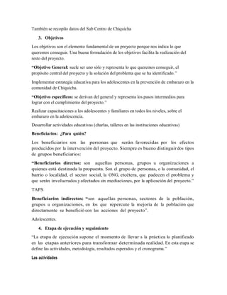 También se recopilo datos del Sub Centro de Chiquicha
3. Objetivos
Los objetivos son el elemento fundamental de un proyecto porque nos indica lo que
queremos conseguir. Una buena formulación de los objetivos facilita la realización del
resto del proyecto.
“Objetivo General: suele ser uno sólo y representa lo que queremos conseguir, el
propósito central del proyecto y la solución del problema que se ha identificado.”
Implementar estrategia educativa para los adolescentes en la prevención de embarazo en la
comunidad de Chiquicha.
“Objetivo específicos: se derivan del general y representa los pasos intermedios para
lograr con el cumplimiento del proyecto.”
Realizar capacitaciones a los adolescentes y familiares en todos los niveles, sobre el
embarazo en la adolescencia.
Desarrollar actividades educativas (charlas, talleres en las instituciones educativas)
Beneficiarios: ¿Para quién?
Los beneficiarios son las personas que serán favorecidas por los efectos
producidos por la intervención del proyecto. Siempre es bueno distinguirdos tipos
de grupos beneficiarios:
“Beneficiarios directos: son aquellas personas, grupos u organizaciones a
quienes está destinada la propuesta. Son el grupo de personas, o la comunidad, el
barrio o localidad, el sector social, la ONG, etcétera, que padecen el problema y
que serán involucrados y afectados sin mediaciones, por la aplicación del proyecto.”
TAPS
Beneficiarios indirectos: “son aquellas personas, sectores de la población,
grupos u organizaciones, en los que repercute la mejoría de la población que
directamente se benefició con las acciones del proyecto”.
Adolescentes.
4. Etapa de ejecución y seguimiento
“La etapa de ejecución supone el momento de llevar a la práctica lo planificado
en las etapas anteriores para transformar determinada realidad. En esta etapa se
define las actividades, metodología, resultados esperados y el cronograma.”
Las actividades
 
