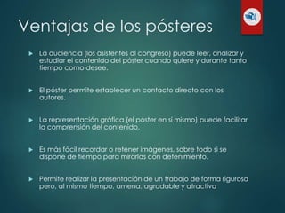 Ventajas de los pósteres
 La audiencia (los asistentes al congreso) puede leer, analizar y
estudiar el contenido del póster cuando quiere y durante tanto
tiempo como desee.
 El póster permite establecer un contacto directo con los
autores.
 La representación gráfica (el póster en sí mismo) puede facilitar
la comprensión del contenido.
 Es más fácil recordar o retener imágenes, sobre todo si se
dispone de tiempo para mirarlas con detenimiento.
 Permite realizar la presentación de un trabajo de forma rigurosa
pero, al mismo tiempo, amena, agradable y atractiva
 