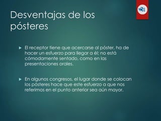 Desventajas de los
pósteres
 El receptor tiene que acercarse al póster, ha de
hacer un esfuerzo para llegar a él; no está
cómodamente sentado, como en las
presentaciones orales.
 En algunos congresos, el lugar donde se colocan
los pósteres hace que este esfuerzo a que nos
referimos en el punto anterior sea aún mayor.
 