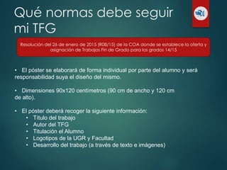 Qué normas debe seguir
mi TFG
Resolución del 26 de enero de 2015 (R08/15) de la COA donde se establece la oferta y
asignación de Trabajos Fin de Grado para los grados 14/15
• El póster se elaborará de forma individual por parte del alumno y será
responsabilidad suya el diseño del mismo.
• Dimensiones 90x120 centímetros (90 cm de ancho y 120 cm
de alto).
• El póster deberá recoger la siguiente información:
• Título del trabajo
• Autor del TFG
• Titulación el Alumno
• Logotipos de la UGR y Facultad
• Desarrollo del trabajo (a través de texto e imágenes)
 