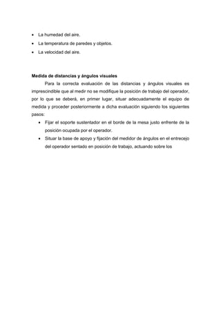 • La humedad del aire.
• La temperatura de paredes y objetos.
• La velocidad del aire.
Medida de distancias y ángulos visuales
Para la correcta evaluación de las distancias y ángulos visuales es
imprescindible que al medir no se modifique la posición de trabajo del operador,
por lo que se deberá, en primer lugar, situar adecuadamente el equipo de
medida y proceder posteriormente a dicha evaluación siguiendo los siguientes
pasos:
• Fijar el soporte sustentador en el borde de la mesa justo enfrente de la
posición ocupada por el operador.
• Situar la base de apoyo y fijación del medidor de ángulos en el entrecejo
del operador sentado en posición de trabajo, actuando sobre los
 