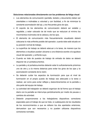 Soluciones relacionadas directamente con los problemas de fatiga visual
• Los elementos de comunicación (pantalla, teclado y documento) deben ser
orientables e inclinables a voluntad y con facilidad, a fin de minimizar la
constante acomodación del ojo, y los frecuentes giros de ojos.
• El soporte de los elementos de comunicación deberá ser estable y
regulable, y estar colocado de tal modo que se reduzcan al mínimo los
movimientos incómodos de la cabeza y de los ojos.
• El elemento de comunicación más frecuentemente visualizado deberá
colocarse lo más enfrente posible del operador, cuando éste esté situado en
su posición normal de trabajo.
• La superficie de trabajo se deberá adecuar a la tarea, de manera que los
elementos a visualizar puedan ubicarse a una distancia acorde a la agudeza
visual del operador, y enfrente suyo.
• Cuando se trate de puestos de trabajo de entrada de datos se deberá
disponer de un portadocumentos.
• La pantalla y el portadocumentos deberán estar lo suficientemente próximos
uno de otro y a la misma distancia para evitar los giros de los ojos y la
acomodación constante de la visión.
• Se deberán cuidar los aspectos de iluminación para que el nivel de
iluminación en el propio puesto de trabajo sea adecuado a la tarea a
realizar, así como para evitar reflejos y deslumbramientos en la pantalla u
otra parte del equipo de trabajo.
• La actividad del trabajador se deberá organizar de tal forma que el trabajo
diario con la pantalla se interrumpa periódicamente por medio de pausas o
cambios de actividad.
• Deberán proporcionarse a los trabajadores dispositivos correctores
especiales para el trabajo de que se trata, si cualesquiera de los resultados
de los reconocimientos a que se refieren los dos apartados anteriores,
demuestran que son necesarios y no pueden utilizarse dispositivos
correctores normales.
 