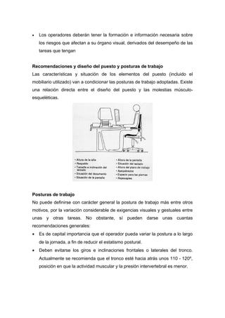 • Los operadores deberán tener la formación e información necesaria sobre
los riesgos que afectan a su órgano visual, derivados del desempeño de las
tareas que tengan
Recomendaciones y diseño del puesto y posturas de trabajo
Las características y situación de los elementos del puesto (incluido el
mobiliario utilizado) van a condicionar las posturas de trabajo adoptadas. Existe
una relación directa entre el diseño del puesto y las molestias músculo-
esqueléticas.
Posturas de trabajo
No puede definirse con carácter general la postura de trabajo más entre otros
motivos, por la variación considerable de exigencias visuales y gestuales entre
unas y otras tareas. No obstante, sí pueden darse unas cuantas
recomendaciones generales:
• Es de capital importancia que el operador pueda variar la postura a lo largo
de la jornada, a fin de reducir el estatismo postural.
• Deben evitarse los giros e inclinaciones frontales o laterales del tronco.
Actualmente se recomienda que el tronco esté hacia atrás unos 110 - 120º,
posición en que la actividad muscular y la presión intervertebral es menor.
 