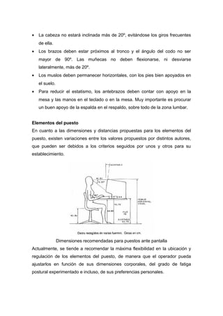 • La cabeza no estará inclinada más de 20º, evitándose los giros frecuentes
de ella.
• Los brazos deben estar próximos al tronco y el ángulo del codo no ser
mayor de 90º. Las muñecas no deben flexionarse, ni desviarse
lateralmente, más de 20º.
• Los muslos deben permanecer horizontales, con los pies bien apoyados en
el suelo.
• Para reducir el estatismo, los antebrazos deben contar con apoyo en la
mesa y las manos en el teclado o en la mesa. Muy importante es procurar
un buen apoyo de la espalda en el respaldo, sobre todo de la zona lumbar.
Elementos del puesto
En cuanto a las dimensiones y distancias propuestas para los elementos del
puesto, existen variaciones entre los valores propuestos por distintos autores,
que pueden ser debidos a los criterios seguidos por unos y otros para su
establecimiento.
Dimensiones recomendadas para puestos ante pantalla
Actualmente, se tiende a recomendar la máxima flexibilidad en la ubicación y
regulación de los elementos del puesto, de manera que el operador pueda
ajustarlos en función de sus dimensiones corporales, del grado de fatiga
postural experimentado e incluso, de sus preferencias personales.
 