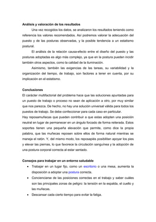Análisis y valoración de los resultados
Una vez recogidos los datos, se analizaron los resultados teniendo como
referencia los valores recomendados. Así podremos valorar la adecuación del
puesto y de las posturas observadas, y la posible tendencia a un estatismo
postural.
El análisis de la relación causa-efecto entre el diseño del puesto y las
posturas adoptadas es algo más complejo, ya que en la postura pueden incidir
también otros aspectos, como la calidad de la iluminación.
Asimismo, también las exigencias de las tareas, su variabilidad y la
organización del tiempo, de trabajo, son factores a tener en cuenta, por su
implicación en el estatismo.
Conclusiones
El carácter multifactorial del problema hace que las soluciones apuntadas para
un puesto de trabajo o proceso no sean de aplicación a otro, por muy similar
que nos parezca. De hecho, no hay una solución universal válida para todos los
puestos de trabajo. Se debe confeccionar para cada caso en particular.
Hay reposamuñecas que pueden contribuir a que estas adopten una posición
neutral en lugar de permanecer en un ángulo forzado de forma reiterada. Estos
soportes tienen una pequeña elevación que permite, como dice la propia
palabra, que las muñecas reposen sobre ellos de forma natural mientras se
maneja el ratón. Y, del mismo modo, los reposapiés posibilitan apoyar los pies
y elevar las piernas, lo que favorece la circulación sanguínea y la adopción de
una postura corporal correcta al estar sentado.
Consejos para trabajar en un entorno saludable
• Trabajar en un lugar fijo, como un escritorio o una mesa, aumenta la
disposición a adoptar una postura correcta.
• Concienciarse de las posiciones correctas en el trabajo y saber cuáles
son las principales zonas de peligro: la tensión en la espalda, el cuello y
las muñecas.
• Descansar cada cierto tiempo para evitar la fatiga.
 