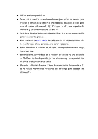 • Utilizar ayudas ergonómicas.
• No recurrir a inventos como almohadas o cojines sobre las piernas para
levantar la pantalla del portátil ni a enciclopedias, catálogos o libros para
alzar el monitor del ordenador fijo. En lugar de ello, usar soportes de
monitores y portátiles diseñados para tal fin.
• No colocar los pies sobre una caja cualquiera, sino sobre un reposapiés
para descansar las piernas.
• Para preservar la salud visual, se debe utilizar un filtro de pantalla. En
los monitores de última generación no es tan necesario.
• Poner el monitor a la altura de los ojos, pero ligeramente hacia abajo
respecto a este.
• Sentarse recto, apoyándose en el respaldo de la silla y a una distancia
de 55-60 cm frente a la pantalla, ya que situarse muy cerca puede irritar
los ojos o producir cansancio visual.
• Al escribir, utilizar atriles para colocar los documentos de consulta, a fin
de no realizar movimientos repetitivos todo el tiempo para acceder a la
información.
 