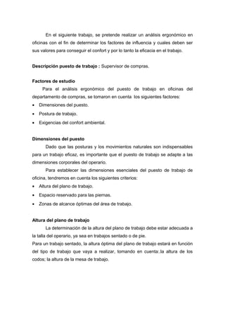 En el siguiente trabajo, se pretende realizar un análisis ergonómico en
oficinas con el fin de determinar los factores de influencia y cuales deben ser
sus valores para conseguir el confort y por lo tanto la eficacia en el trabajo.
Descripción puesto de trabajo : Supervisor de compras.
Factores de estudio
Para el análisis ergonómico del puesto de trabajo en oficinas del
departamento de compras, se tomaron en cuenta los siguientes factores:
• Dimensiones del puesto.
• Postura de trabajo.
• Exigencias del confort ambiental.
Dimensiones del puesto
Dado que las posturas y los movimientos naturales son indispensables
para un trabajo eficaz, es importante que el puesto de trabajo se adapte a las
dimensiones corporales del operario.
Para establecer las dimensiones esenciales del puesto de trabajo de
oficina, tendremos en cuenta los siguientes criterios:
• Altura del plano de trabajo.
• Espacio reservado para las piernas.
• Zonas de alcance óptimas del área de trabajo.
Altura del plano de trabajo
La determinación de la altura del plano de trabajo debe estar adecuada a
la talla del operario, ya sea en trabajos sentado o de pie.
Para un trabajo sentado, la altura óptima del plano de trabajo estará en función
del tipo de trabajo que vaya a realizar, tomando en cuenta:.la altura de los
codos; la altura de la mesa de trabajo.
 