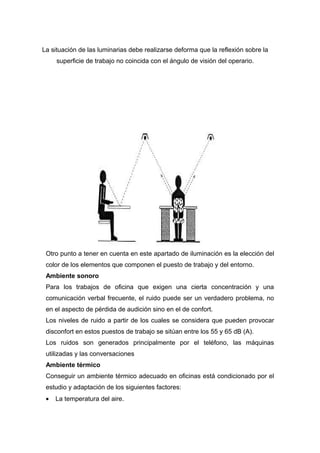 La situación de las luminarias debe realizarse deforma que la reflexión sobre la
superficie de trabajo no coincida con el ángulo de visión del operario.
Otro punto a tener en cuenta en este apartado de iluminación es la elección del
color de los elementos que componen el puesto de trabajo y del entorno.
Ambiente sonoro
Para los trabajos de oficina que exigen una cierta concentración y una
comunicación verbal frecuente, el ruido puede ser un verdadero problema, no
en el aspecto de pérdida de audición sino en el de confort.
Los niveles de ruido a partir de los cuales se considera que pueden provocar
disconfort en estos puestos de trabajo se sitúan entre los 55 y 65 dB (A).
Los ruidos son generados principalmente por el teléfono, las máquinas
utilizadas y las conversaciones
Ambiente térmico
Conseguir un ambiente térmico adecuado en oficinas está condicionado por el
estudio y adaptación de los siguientes factores:
• La temperatura del aire.
 